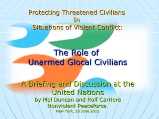 Protecting Threatened Civilians  In  Situations of Violent Conflict: The Role of  Unarmed Glocal Civilians A Briefing and Discussion at the United Nations by Mel Duncan and Rolf Carriere Nonviolent Peaceforce  New York, 10 June 2011   