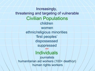 Increasingly,   threatening and targeting of vulnerable   Civilian Populations children  women ethnic/religious minorities  ‘ first peoples’  dispossessed  suppressed and  Individuals   journalists humanitarian aid workers (100+ death/yr) human rights workers 
