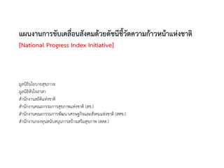 แผนงานการขับเคลือนสังคมด้วยดัชนีชี้วัดความก้าวหน้าแห่งชาติ
                ่
[National Progress Index Initiative]



มูลนิธินโยบายสุขภาวะ
มูลนิธิหัวใจอาสา
สานักงานสถิติแห่งชาติ
สานักงานคณะกรรมการสุขภาพแห่งชาติ (สช.)
สานักงานคณะกรรมการพัฒนาเศรษฐกิจและสังคมแห่งชาติ (สศช.)
สานักงานกองทุนสนับสนุนการสร้างเสริมสุขภาพ (สสส.)
 