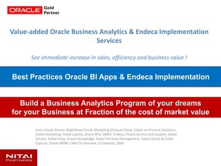Value-added Oracle Business Analytics & Endeca Implementation
Services
See immediate increase in sales, efficiency and business value !
Sales Cloud, Service (RightNow) Cloud, Marketing (Eloqua) Cloud, Siebel on-Premise Solutions,
Siebel Marketing, Siebel Loyalty, Oracle ATG, OBIEE, Endeca, Oracle Service and Support, Siebel
Service, Siebel Sales, Oracle Knowledge, Siebel Territory Management, Siebel Quote & Order
Capture, Oracle MDM, CRM On-Demand, JD Edwards, OBIA
Build a Business Analytics Program of your dreams
for your Business at Fraction of the cost of market value
Best Practices Oracle BI Apps & Endeca Implementation
 