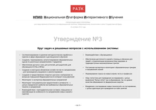НПИО: Национальная Платформа Интерактивного Обучения
ПРЕЗЕНТАЦИЯ ИДЕИ ПЛАТФОРМЫ
для представления в Комитете по информационной политике, информационным технологиям и связи Государственной Думы
16 октября 2013 года

Утверждение №3
Круг задач и решаемых вопросов с использованием системы: 
•

Систематизирование и хранение методологических наработок и
практик в сфере образования и дистанционного обучения

•

Взаимодействие с обучающимися

•

Создание, тиражирование, каталогизирование образовательных
курсов по различным направлениями / предметам

•

•

Обеспечение доступа к ним: для учителей, для родителей, для
обучающихся (СУЗы и ВУЗы)

Обеспечение доступности знаний и помощь в обучении для
людей с ограниченными возможностями здоровья, в
труднодоступных малонаселенных пунктах

•

Постоянная экспертиза и мониторинг образовательных трендов
и направлений знаний

•

Формирование спроса на новые знания, тесты и профессии

•

Сбор статистики для проведения исследований, с целью
выявления "белых пятен" как в образование, так и в уровне
качества образования по федеральным округам.

•

Внедрение и тестирование новых технологий и их тестирование,
с целью адаптации для проведения он-лайн занятий 

•

Создание и ежегодное обновление онлайн-тестов по направлениям
- для прохождения учащимися и самотестирования

•

Создание и предоставление открытого доступа к материалам по
вопросам повышения Медиаграмотности интернет-пользователей

•

Мониторинг и экспертиза образовательных направлений 

•

Мониторинг пользовательских предпочтений и активности - с
целью определения наиболее востребованных образовательных
тематик и направлений

•

Взаимодействие с преподавательским составом, повышение их
квалификации (в особенности по направлениям новых знаний и
практик)

– стр. 3 –

 