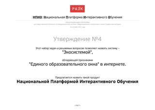 НПИО: Национальная Платформа Интерактивного Обучения
ПРЕЗЕНТАЦИЯ ИДЕИ ПЛАТФОРМЫ
для представления в Комитете по информационной политике, информационным технологиям и связи Государственной Думы
16 октября 2013 года

Утверждение №4
Этот набор задач и решаемых вопросов позволяет назвать систему –

"Экосистемой",
обладающей признаками

"Единого образовательного окна" в интернете.
Предлагается назвать такой продукт

Национальной Платформой Интерактивного Обучения

– стр. 4 –

 