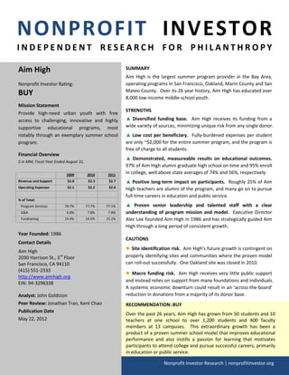 NONPROFIT INVESTOR
INDEPENDENT RESEARCH FOR PHILANTHROPY

Aim High                                                SUMMARY
                                                        Aim High is the largest summer program provider in the Bay Area,
Nonprofit Investor Rating:                              operating programs in San Francisco, Oakland, Marin County and San
BUY                                                     Mateo County. Over its 26 year history, Aim High has educated over
                                                        8,000 low-income middle-school youth.
Mission Statement
                                                        STRENGTHS
Provide high-need urban youth with free
access to challenging, innovative and highly            ▲ Diversified funding base. Aim High receives its funding from a
supportive educational programs, most                   wide variety of sources, minimizing unique risk from any single donor.
notably through an exemplary summer school              ▲ Low cost per beneficiary. Fully-burdened expenses per student
program.                                                are only ~$2,000 for the entire summer program, and the program is
                                                        free of charge to all students.
Financial Overview
                                                        ▲ Demonstrated, measureable results on educational outcomes.
$ in MM, Fiscal Year Ended August 31,
                                                        97% of Aim High alumni graduate high school on time and 95% enroll
                           2009         2010    2011
                                                        in college, well above state averages of 74% and 56%, respectively.
Revenue and Support        $2.0          $2.3    $2.7   ▲ Positive long-term impact on participants. Roughly 25% of Aim
Operating Expenses         $2.1          $2.2    $2.6   High teachers are alumni of the program, and many go on to pursue
                                                        full-time careers in education and public service.
% of Total:
 Program Services         78.7%         77.7%   77.1%   ▲ Proven senior leadership and talented staff with a clear
 G&A                       6.8%          7.8%    7.8%   understanding of program mission and model. Executive Director
 Fundraising              14.4%         14.5%   15.1%   Alec Lee founded Aim High in 1986 and has strategically guided Aim
                                                        High through a long period of consistent growth.
Year Founded: 1986
                                                        CAUTIONS
Contact Details
Aim High
                                                        ● Site identification risk. Aim High’s future growth is contingent on
2030 Harrison St., 3rd Floor                            properly identifying sites and communities where the proven model
San Francisco, CA 94110                                 can roll-out successfully. One Oakland site was closed in 2010.
(415) 551-2333
                                                        ● Macro funding risk. Aim High receives very little public support
http://www.aimhigh.org
                                                        and instead relies on support from many foundations and individuals.
EIN: 94-3296338
                                                        A systemic economic downturn could result in an ‘across-the-board’
Analyst: John Goldston                                  reduction in donations from a majority of its donor base.
Peer Review: Jonathan Tran, Kent Chao                   RECOMMENDATION: BUY
Publication Date
                                                        Over the past 26 years, Aim High has grown from 50 students and 10
May 22, 2012                                            teachers at one school to over 1,200 students and 400 faculty
                                                        members at 13 campuses. This extraordinary growth has been a
                                                        product of a proven summer school model that improves educational
                                                        performance and also instills a passion for learning that motivates
                                                        participants to attend college and pursue successful careers, primarily
                                                        in education or public service.

                                                                          Nonprofit Investor Research | nonprofitinvestor.org
 