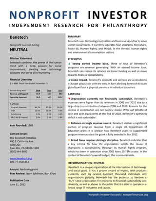 NONPROFIT INVESTOR
INDEPENDENT RESEARCH FOR PHILANTHROPY

Benetech                                            SUMMARY
                                                    Benetech uses technology innovation and business expertise to solve
Nonprofit Investor Rating:                          unmet social needs. It currently operates four programs, Bookshare,
NEUTRAL                                             Route 66, Human Rights, and Miradi, in the literacy, human rights
                                                    and environmental conservation sectors.

Mission Statement                                   STRENGTHS
Benetech combines the power of the human            ▲ Strong earned income base. Three of four of Benetech’s
mind with a deep passion for social
                                                    programs are revenue generating. With an earned income base,
improvement, creating new technology
                                                    Benetech can reduce its reliance on donor funding as well as move
solutions that serve all of humanity
                                                    towards financial sustainability.
Financial Overview                                  ▲Global impact. Benetech’s products and services are accessible to
$ in MM, Fiscal Year Ended December 31              its target population over the web, in turn allowing Benetech to scale
                                                    globally without a physical presence in individual countries.
Accrual Acctg Basis       2008       2009   2010
Revenue and Support       $9.7       $8.7    $9.0   CAUTIONS
Operating Expenses        $6.0       $9.7   $10.2
                                                    ▼Organization currently not financially sustainable. Benetech’s
% of Total:
                                                    expenses were higher than its revenues in 2009 and 2010 due to a
 Program Expenses        84.1%      87.3%   83.5%   large drop in contributions between 2008 and 2010. Reasons for the
 G&A                     12.6%      10.5%    9.9%   decline in contribution are not publicly stated. With just $0.63M of
 Fundraising              0.3%       0.1%    0.6%   cash and cash equivalents at the end of 2010, Benetech's operating
 R&D, Bid & Proposal      2.9%       2.1%    5.9%   deficit is not sustainable.

                                                    ● Reliance on single revenue source. Benetech derives a significant
Year Founded: 1989
                                                    portion of program revenue from a single US Department of
                                                    Education grant. It is unclear how Benetech plans to supplement
Contact Details                                     program revenue once the grant is fully awarded in Sep 2012.
The Benetech Initiative
480 S. California Ave.                              ● Broad focus requires strategic discipline. Benetech indicates that
Suite 201                                           a key criteria for how the organization selects the causes it
Palo Alto, CA 94306-1609                            champions is sustainability. However its Human Rights program,
(650) 644-3400                                      which has been in operation since 2003 loses $0.73M a year. In the
                                                    context of Benetech's overall budget, this is unsustainable.
www.benetech.org
EIN: 77-0555413                                     RECOMMENDATION: NEUTRAL
                                                    Benetech is a unique organization at the intersection of technology
Analyst: Nadia Anggraini                            and social good. It has a proven record of impact, with products
Peer Review: Jason Schifman, Burt Chao              currently used by several hundred thousand individuals and
                                                    organizations globally. Benetech has the potential to become a
Publication Date                                    ‘BUY’-rated organization if it improves its financial sustainability and
June 21, 2012                                       diversity, as well as shows to the public that it is able to operate in a
                                                    broad range of industries and causes.

                                                                      Nonprofit Investor Research | nonprofitinvestor.org
 