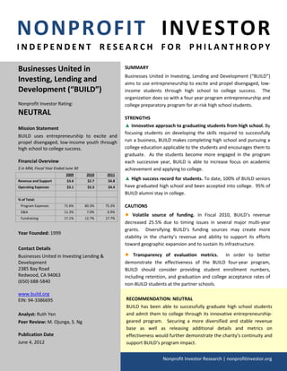 NONPROFIT INVESTOR
INDEPENDENT RESEARCH FOR PHILANTHROPY

Businesses United in                                 SUMMARY
                                                     Businesses United in Investing, Lending and Development (“BUILD”)
Investing, Lending and                               aims to use entrepreneurship to excite and propel disengaged, low-
Development (“BUILD”)                                income students through high school to college success. The
                                                     organization does so with a four year program entrepreneurship and
Nonprofit Investor Rating:                           college preparatory program for at-risk high school students.
NEUTRAL
                                                     STRENGTHS
                                                     ▲ Innovative approach to graduating students from high school. By
Mission Statement
                                                     focusing students on developing the skills required to successfully
BUILD uses entrepreneurship to excite and
propel disengaged, low-income youth through          run a business, BUILD makes completing high school and pursuing a
high school to college success.                      college education applicable to the students and encourages them to
                                                     graduate. As the students become more engaged in the program
Financial Overview                                   each successive year, BUILD is able to increase focus on academic
$ in MM, Fiscal Year Ended June 30                   achievement and applying to college.
                           2009      2010    2011
Revenue and Support        $3.6       $2.7    $4.8
                                                     ▲ High success record for students. To date, 100% of BUILD seniors
Operating Expenses         $3.1       $3.3    $4.4   have graduated high school and been accepted into college. 95% of
                                                     BUILD alumni stay in college.
% of Total:
 Program Expenses         71.6%      80.3%   75.3%   CAUTIONS
 G&A                      11.3%       7.0%    6.9%
 Fundraising              17.1%      12.7%   17.7%
                                                     ●  Volatile source of funding. In Fiscal 2010, BUILD’s revenue
                                                     decreased 25.5% due to timing issues in several major multi-year
                                                     grants. Diversifying BUILD’s funding sources may create more
Year Founded: 1999
                                                     stability in the charity’s revenue and ability to support its efforts
                                                     toward geographic expansion and to sustain its infrastructure.
Contact Details
Businesses United in Investing Lending &             ●   Transparency of evaluation metrics. In order to better
Development                                          demonstrate the effectiveness of the BUILD four-year program,
2385 Bay Road                                        BUILD should consider providing student enrollment numbers,
Redwood, CA 94063                                    including retention, and graduation and college acceptance rates of
(650) 688-5840
                                                     non-BUILD students at the partner schools.
www.build.org
EIN: 94-3386695                                      RECOMMENDATION: NEUTRAL
                                                     BUILD has been able to successfully graduate high school students
Analyst: Ruth Yen                                    and admit them to college through its innovative entrepreneurship-
Peer Review: M. Ojunga, S. Ng                        geared program. Securing a more diversified and stable revenue
                                                     base as well as releasing additional details and metrics on
Publication Date                                     effectiveness would further demonstrate the charity’s continuity and
June 4, 2012                                         support BUILD’s program impact.


                                                                       Nonprofit Investor Research | nonprofitinvestor.org
 