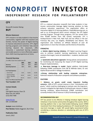 NONPROFIT INVESTOR
INDEPENDENT RESEARCH FOR PHILANTHROPY

CFY                                                        SUMMARY
                                                           CFY is a national education nonprofit that helps students in low-
Nonprofit Investor Rating:                                 income communities leverage digital learning solutions to help
                                                           enhance education experiences. The organization offers an
BUY                                                        interactive digital K-12 learning platform, PowerMyLearning.com, as
                                                           well as an on-the-ground direct service initiative, the CFY Digital
Mission Statement                                          Learning Program. Through these programs, CFY has served more
                                                           than 50,000 families from 100 schools nationwide. CFY is
CFY’s mission is to help students in low-income
                                                           headquartered in New York, New York and has offices in the San
communities, together with their teachers and
                                                           Francisco Bay area, Los Angeles, Philadelphia and Atlanta. The
families, harness the power of digital learning
                                                           organization also maintains an Affiliate Network of over 30
to improve educational outcomes. CFY’s digital
                                                           organizations in more than 20 states and the District of Columbia.
learning programs and initiatives help extend
learning beyond the classroom, offer                       STRENGTHS
interactive / customized learning solutions,
                                                           ▲ Holistic digital learning initiative. CFY Digital Learning Program
and enable parents to more effectively support
                                                           aims to enhance students’ learning experiences by providing
their child’s learning experience at home.
                                                           solutions that target / assist all stakeholders – students, teachers and
                                                           parents.
Financial Overview
$ in MM, Fiscal Year Ended June 30                         ▲ Systematic data-driven approach. Strong policies and procedures
                                   2009    2010    2011    for monitoring and measuring the impact of CFY Digital Learning
Revenues                            $5.9    $5.2   $20.3   Program implementations.
Operating Expenses                  $5.4    $5.4   $20.3   ▲ Near-term leverage in model. Digital platform fully-funded
                                                           following $7MM contribution from Bill & Melinda Gates, Eli and
% of Total Expenses:                                       Edythe Broad and W.K. Kellogg Foundations.
 Grants Paid                       0.0%    45.0%   63.6%
                                                           ▲Strong relationships with leading corporate enterprises.
 Salaries & Other
 Comp. / Benefits
                                  30.9%    34.9%   25.7%   Extensive network of education companies and software providers.
 Other                            69.1%    20.1%   10.7%
Source: Form 990, tax basis financials                     CAUTIONS
Year Founded: 1999                                         ● Reliance on grants could create long-term funding
                                                           concerns. >90% of CFY’s annual revenue is from “contributions and
Contact Details                                            grants,” which could be challenging to maintain over the long-term;
                                                           concerns mitigated by high degree of philanthropic interest in digital
CFY
                                                           learning initiatives, above-mentioned $7MM contribution and
520 Eighth Avenue, Floor 25
                                                           currently limited (<3% of revenue in 2011) fundraising spend
New York, NY 10018
(212) 563-7300
                                                           RECOMMENDATION: BUY
www.cfy.org                                                CFY has proven to be effective in helping introduce digital learning
EIN: 13-3935309                                            initiatives in low-income communities throughout the country. With a
                                                           learning platform that is now fully-funded (following recent $7MM
Analyst: Jason Schifman                                    investment from three leading foundations), CFY should benefit from
Peer Review: Nadia Anggraini, Burt Chao                    near-term leverage in model. NPI would highly recommend further
                                                           considering a monetary donation or volunteering with one of CFY’s
Publication Date                                           programs.
June 6, 2012
                                                                             Nonprofit Investor Research | nonprofitinvestor.org
 