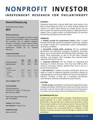 NONPROFIT INVESTOR
INDEPENDENT RESEARCH FOR PHILANTHROPY

DonorsChoose.org                                     SUMMARY
                                                     Created by Charles Best, a former public high school teacher in the
Nonprofit Investor Rating:                           Bronx, DonorsChoose.org (“DC”) is an online funding website that
                                                     connects U.S. public school teachers to multiple donors, who are
BUY                                                  able to choose the specific classroom project or supply they want to
                                                     support. Once a project reaches its fundraising goal, DC purchases
Mission Statement                                    the materials and delivers them to the school.
DonorsChoose.org engages the public in public
                                                     STRENGTHS
schools by giving people a simple, accountable
                                                     ▲ Integrity ensured via e-procurement system. When a project
and personal way to address education
                                                     becomes fully funded, instead of sending the school funds, materials
inequity. It envisions a nation where children
                                                     are bought through DC’s e-procurement system (“eSchoolMall”),
in every community have the tools and
                                                     ensuring accountability.
experiences needed for an excellent
education.                                           ▲ Successfully creating public awareness. DC has established
                                                     partnerships with well-known companies, foundations, and public
Financial Overview                                   figures such as Crate & Barrel, Bill & Melinda Gates Foundation, and
$ in MM, Fiscal Year Ended June 30                   Oprah. These partnerships, as well as DC gift cards, corporate
                                                     matching, and Facebook “Like” campaigns have improved public
                           2009      2010    2011
                                                     awareness of DC and its mission.
Revenue and Support       $17.3      $24.5   $32.9   ▲ Improving efficiencies. DC has worked on automating and
Operating Expenses        $17.0      $24.5   $33.4   improving its internal processes. From fiscal year 2009 to 2011,
                                                     classroom processing expenses declined from 11% to 6% as a
% of Total:                                          percent of total expenses.
 Program Expenses         73.8%      81.8%   85.0%   ▲ Self sufficiency. In addition to project contributions, donors are
 Advocacy                 17.5%      12.1%   10.1%   asked to include an additional (optional) contribution towards DC
 G&A                       4.1%       3.3%    2.5%   operating expenses. At the time of NPI’s last report, DC was 56% self-
 Fundraising               4.6%       2.7%    2.3%   sufficient. Currently, at 99%, DC is essentially self-sufficient,
                                                     representing an impressive accomplishment and milestone.
Year Founded: 2000
                                                     CAUTIONS

Contact Details
                                                     ● Vendor pricing. eSchoolMall is comprised of roughly 20-25 vendor
                                                     catalogs and websites. While DC does receive some vendor discounts,
DonorsChoose.org                                     given DC’s scale, DC may be able to exercise more pricing pressure
213 West 35th Street, 2nd Floor East                 on vendors to ensure lower and more competitive prices to donors.
New York, NY 10001
                                                     RECOMMENDATION: BUY
http://www.donorschoose.org
EIN: 13-4129457                                      Through many successful publicity campaigns, DonorsChoose.org has
                                                     gained popularity. As a result, contributions to DC have increased
                                                     dramatically in the past few years, helping more classrooms in need.
Analyst: Emily Wang                                  There has been evidence of cost reductions and in fiscal year 2011, DC
Peer Review: K. Chao, R. Yen                         became self-sufficient in covering its operating expenses through
                                                     optional donations. We recommend donors to contribute to both
Publication Date                                     directly to classroom projects and to DC through an optional 12-19%
March 28, 2012                                       contribution.

                                                                       Nonprofit Investor Research | nonprofitinvestor.org
 