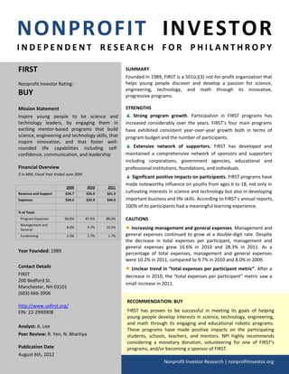 NONPROFIT INVESTOR
INDEPENDENT RESEARCH FOR PHILANTHROPY

FIRST                                                  SUMMARY
                                                       Founded in 1989, FIRST is a 501(c)(3) not-for-profit organization that
Nonprofit Investor Rating:                             helps young people discover and develop a passion for science,
                                                       engineering, technology, and math through its innovative,
BUY                                                    progressive programs.

Mission Statement                                      STRENGTHS
Inspire young people to be science and                 ▲ Strong program growth. Participation in FIRST programs has
technology leaders, by engaging them in                increased considerably over the years. FIRST’s four main programs
exciting mentor-based programs that build              have exhibited consistent year-over-year growth both in terms of
science, engineering and technology skills, that       program budget and the number of participants.
inspire innovation, and that foster well-
rounded life capabilities including self-              ▲ Extensive network of supporters. FIRST has developed and
confidence, communication, and leadership              maintained a comprehensive network of sponsors and supporters
                                                       including corporations, government agencies, educational and
Financial Overview                                     professional institutions, foundations, and individuals.
$ in MM, Fiscal Year Ended June 30th
                                                       ▲ Significant positive impacts on participants. FIRST programs have
                                                       made noteworthy influence on youths from ages 6 to 18, not only in
                           2009        2010    2011
Revenue and Support       $34.7        $35.0   $41.3   cultivating interests in science and technology but also in developing
Expenses                  $34.2        $32.9   $40.0   important business and life skills. According to FIRST’s annual reports,
                                                       100% of its participants had a meaningful learning experience.
% of Total:
 Program Expenses         90.0%        87.6%   88.0%   CAUTIONS
 Management and
 General
                           8.0%         9.7%   10.2%   ● Increasing management and general expenses. Management and
 Fundraising               2.0%         2.7%    1.7%   general expenses continued to grow at a double-digit rate. Despite
                                                       the decrease in total expenses per participant, management and
                                                       general expenses grew 16.6% in 2010 and 28.3% in 2011. As a
Year Founded: 1989                                     percentage of total expenses, management and general expenses
                                                       were 10.2% in 2011, compared to 9.7% in 2010 and 8.0% in 2009.
Contact Details                                        ● Unclear trend in “total expenses per participant metric”. After a
FIRST                                                  decrease in 2010, the “total expenses per participant” metric saw a
200 Bedford St.
                                                       small increase in 2011.
Manchester, NH 03101
(603) 666-3906
                                                       RECOMMENDATION: BUY
http://www.usfirst.org/
EIN: 22-2990908                                        FIRST has proven to be successful in meeting its goals of helping
                                                       young people develop interests in science, technology, engineering,
                                                       and math through its engaging and educational robotic programs.
Analyst: A. Lee
                                                       These programs have made positive impacts on the participating
Peer Review: R. Yen, N. Bhartiya                       students, schools, teachers, and mentors. NPI highly recommends
                                                       considering a monetary donation, volunteering for one of FIRST’s
Publication Date                                       programs, and/or becoming a sponsor of FIRST.
August 6th, 2012
                                                                         Nonprofit Investor Research | nonprofitinvestor.org
 