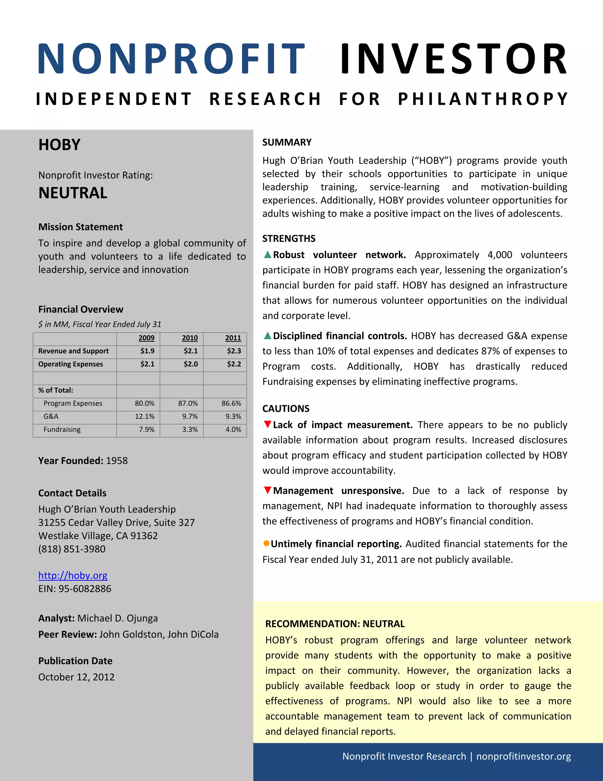 NONPROFIT  INVESTOR 
    I N D E P E N D E N T   R E S E A R C H   F O R   P H I L A N T H R O P Y 
                                                                                                

        HOBY                                                    SUMMARY 
                                                                Hugh  O’Brian  Youth  Leadership  (“HOBY”)  programs  provide  youth 
        Nonprofit Investor Rating:                              selected  by  their  schools  opportunities  to  participate  in  unique 
                                                                leadership  training,  service‐learning  and  motivation‐building 
        NEUTRAL                                                 experiences. Additionally, HOBY provides volunteer opportunities for 
                                                                adults wishing to make a positive impact on the lives of adolescents. 
        Mission Statement 
        To inspire and develop a  global community of           STRENGTHS  
        youth  and  volunteers  to  a  life  dedicated  to      ▲Robust  volunteer  network.  Approximately  4,000  volunteers 
        leadership, service and innovation                      participate in HOBY programs each year, lessening the organization’s 
                                                                financial burden for paid staff. HOBY has designed an infrastructure 
                                                                that  allows  for  numerous  volunteer  opportunities  on  the  individual 
        Financial Overview 
                                                                and corporate level. 
        $ in MM, Fiscal Year Ended July 31 
                                    2009       2010     2011    ▲Disciplined  financial  controls.  HOBY has decreased G&A expense 
        Revenue and Support         $1.9       $2.1     $2.3    to less than 10% of total expenses and dedicates 87% of expenses to 
        Operating Expenses          $2.1       $2.0     $2.2    Program  costs.  Additionally,  HOBY  has  drastically  reduced 
                                                             
                                                                Fundraising expenses by eliminating ineffective programs. 
        % of Total:                                          
           Program Expenses        80.0%      87.0%    86.6% 
                                                                CAUTIONS 
           G&A                     12.1%       9.7%     9.3% 
           Fundraising              7.9%       3.3%     4.0%    ▼Lack  of  impact  measurement.  There  appears  to  be  no  publicly 
                                                                available  information  about  program  results.  Increased  disclosures 
                                                                about program efficacy and student participation collected by HOBY 
        Year Founded: 1958 
                                                                would improve accountability.  
         
        Contact Details                                         ▼Management  unresponsive.  Due  to  a  lack  of  response  by 
        Hugh O’Brian Youth Leadership                           management, NPI had inadequate information to thoroughly assess 
        31255 Cedar Valley Drive, Suite 327                     the effectiveness of programs and HOBY’s financial condition. 
        Westlake Village, CA 91362 
        (818) 851‐3980                                          ●Untimely financial reporting. Audited financial statements for the 
                                                                Fiscal Year ended July 31, 2011 are not publicly available.  
        http://hoby.org  
        EIN: 95‐6082886 
         
        Analyst: Michael D. Ojunga 
                                                                    RECOMMENDATION: NEUTRAL 
        Peer Review: John Goldston, John DiCola 
                                                                    HOBY’s  robust  program  offerings  and  large  volunteer  network 
         
                                                                    provide  many  students  with  the  opportunity  to  make  a  positive 
        Publication Date 
                                                                    impact  on  their  community.  However,  the  organization  lacks  a 
        October 12, 2012 
                                                                    publicly  available  feedback  loop  or  study  in  order  to  gauge  the 
                                                                    effectiveness  of  programs.  NPI  would  also  like  to  see  a  more 
                                                                    accountable  management  team  to  prevent  lack  of  communication 
                                                                    and delayed financial reports. 

                                                                                      Nonprofit Investor Research | nonprofitinvestor.org
     
 
