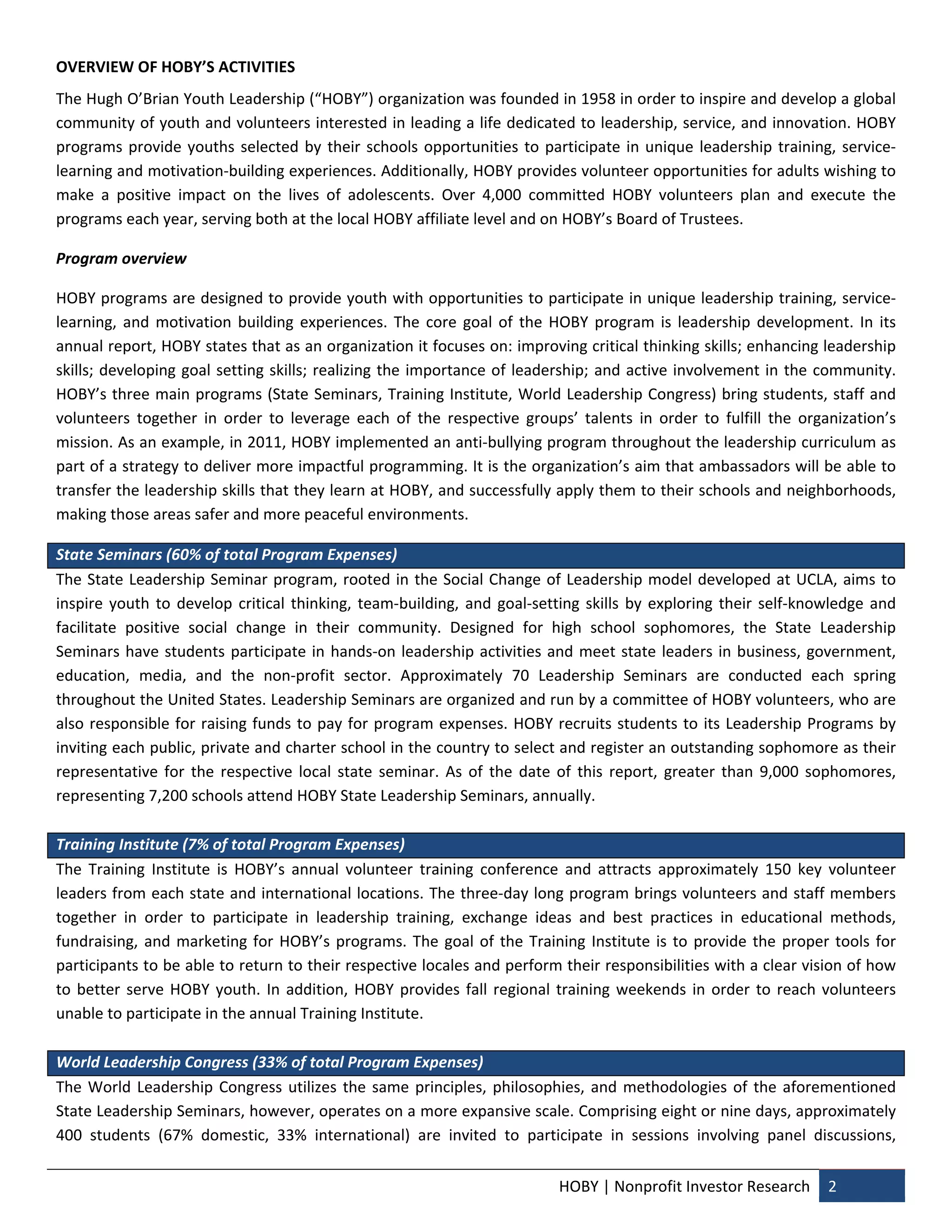 OVERVIEW OF HOBY’S ACTIVITIES 
The Hugh O’Brian Youth Leadership (“HOBY”) organization was founded in 1958 in order to inspire and develop a global 
community of youth and volunteers interested in leading a life dedicated to leadership, service, and innovation. HOBY 
programs  provide  youths  selected  by  their  schools  opportunities  to  participate  in  unique  leadership  training,  service‐
learning and motivation‐building experiences. Additionally, HOBY provides volunteer opportunities for adults wishing to 
make  a  positive  impact  on  the  lives  of  adolescents.  Over  4,000  committed  HOBY  volunteers  plan  and  execute  the 
programs each year, serving both at the local HOBY affiliate level and on HOBY’s Board of Trustees.  

Program overview  

HOBY programs are designed to provide youth with opportunities to participate in unique leadership training, service‐
learning,  and  motivation  building  experiences.  The  core  goal  of  the  HOBY  program  is  leadership  development.  In  its 
annual report, HOBY states that as an organization it focuses on: improving critical thinking skills; enhancing leadership 
skills;  developing  goal  setting  skills;  realizing  the  importance  of  leadership;  and  active  involvement  in  the  community. 
HOBY’s three main programs (State Seminars, Training Institute, World Leadership Congress) bring students, staff and 
volunteers  together  in  order  to  leverage  each  of  the  respective  groups’  talents  in  order  to  fulfill  the  organization’s 
mission. As an example, in 2011, HOBY implemented an anti‐bullying program throughout the leadership curriculum as 
part of a strategy to deliver more impactful programming. It is the organization’s aim that ambassadors will be able to 
transfer the leadership skills that they learn at HOBY, and successfully apply them to their schools and neighborhoods, 
making those areas safer and more peaceful environments.  

State Seminars (60% of total Program Expenses) 
The  State  Leadership  Seminar  program,  rooted  in  the  Social  Change  of  Leadership  model  developed  at  UCLA,  aims  to 
inspire  youth  to  develop  critical  thinking,  team‐building,  and  goal‐setting  skills  by  exploring  their  self‐knowledge  and 
facilitate  positive  social  change  in  their  community.  Designed  for  high  school  sophomores,  the  State  Leadership 
Seminars  have  students  participate  in  hands‐on  leadership  activities  and  meet  state  leaders  in  business,  government, 
education,  media,  and  the  non‐profit  sector.  Approximately  70  Leadership  Seminars  are  conducted  each  spring 
throughout the United States. Leadership Seminars are organized and run by a committee of HOBY volunteers, who are 
also  responsible  for  raising  funds  to  pay  for  program  expenses.  HOBY  recruits  students  to  its  Leadership  Programs  by 
inviting each public, private and charter school in the country to select and register an outstanding sophomore as their 
representative  for  the  respective  local  state  seminar.  As  of  the  date  of  this  report,  greater  than  9,000  sophomores, 
representing 7,200 schools attend HOBY State Leadership Seminars, annually.  
 
Training Institute (7% of total Program Expenses) 
The  Training  Institute  is  HOBY’s  annual  volunteer  training  conference  and  attracts  approximately  150  key  volunteer 
leaders from each state and international locations. The three‐day long program brings volunteers and staff members 
together  in  order  to  participate  in  leadership  training,  exchange  ideas  and  best  practices  in  educational  methods, 
fundraising,  and  marketing  for  HOBY’s  programs.  The  goal  of  the  Training  Institute  is  to  provide  the  proper  tools  for 
participants to be able to return to their respective locales and perform their responsibilities with a clear vision of how 
to  better  serve  HOBY  youth.  In  addition,  HOBY  provides  fall  regional  training  weekends  in  order  to  reach  volunteers 
unable to participate in the annual Training Institute.  
 
World Leadership Congress (33% of total Program Expenses) 
The  World  Leadership  Congress  utilizes  the  same  principles,  philosophies,  and  methodologies  of  the  aforementioned 
State Leadership Seminars, however, operates on a more expansive scale. Comprising eight or nine days, approximately 
400  students  (67%  domestic,  33%  international)  are  invited  to  participate  in  sessions  involving  panel  discussions, 


                                                                                 HOBY | Nonprofit Investor Research  2 
 
 