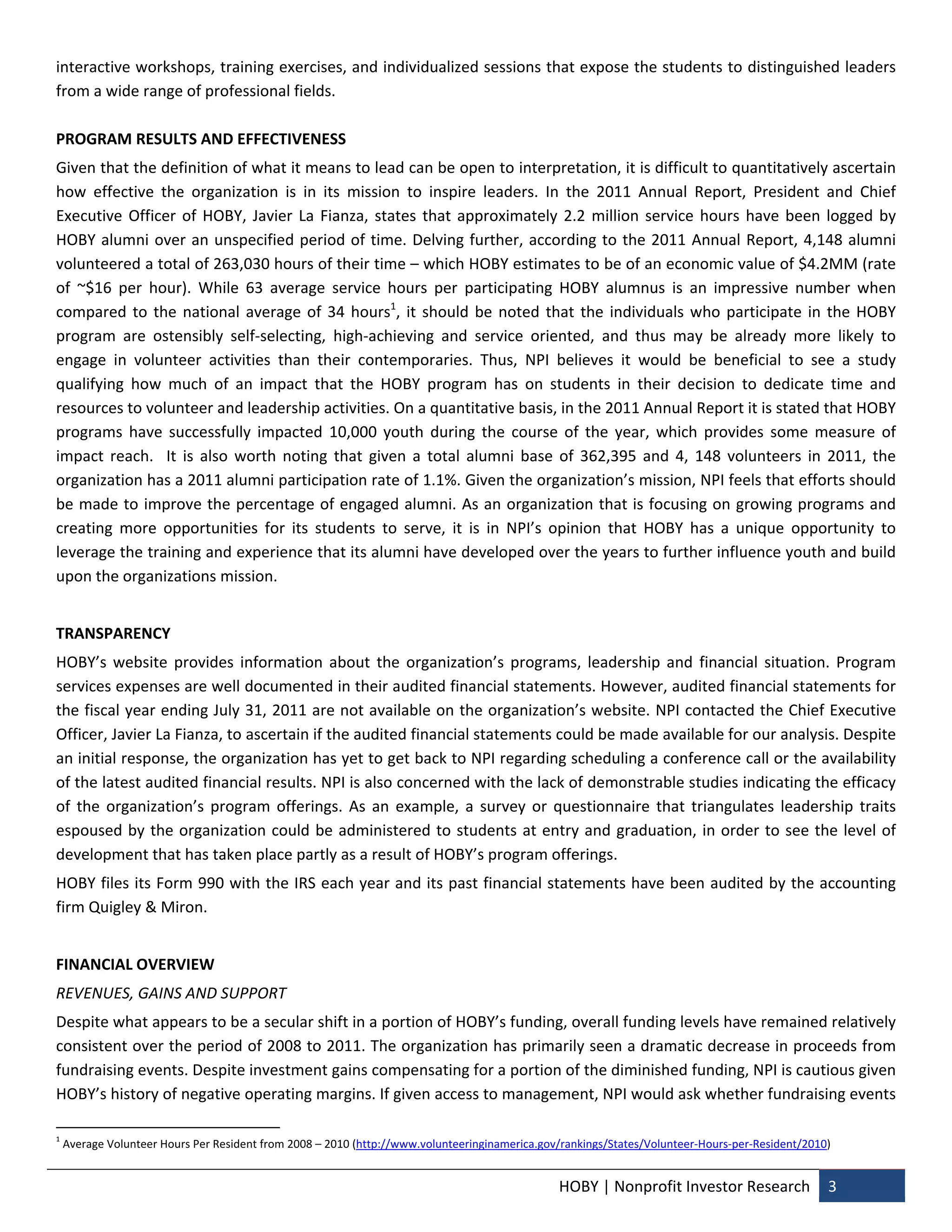 interactive workshops, training exercises, and individualized sessions that expose the students to distinguished leaders 
from a wide range of professional fields. 
 
PROGRAM RESULTS AND EFFECTIVENESS  
Given that the definition of what it means to lead can be open to interpretation, it is difficult to quantitatively ascertain 
how  effective  the  organization  is  in  its  mission  to  inspire  leaders.  In  the  2011  Annual  Report,  President  and  Chief 
Executive  Officer  of  HOBY,  Javier  La  Fianza,  states  that  approximately  2.2  million  service  hours  have  been  logged  by 
HOBY  alumni  over  an  unspecified  period  of  time.  Delving  further,  according  to  the  2011  Annual  Report,  4,148  alumni 
volunteered a total of 263,030 hours of their time – which HOBY estimates to be of an economic value of $4.2MM (rate 
of  ~$16  per  hour).  While  63  average  service  hours  per  participating  HOBY  alumnus  is  an  impressive  number  when 
compared  to  the  national  average  of  34  hours1,  it  should  be  noted  that  the  individuals  who  participate  in  the  HOBY 
program  are  ostensibly  self‐selecting,  high‐achieving  and  service  oriented,  and  thus  may  be  already  more  likely  to 
engage  in  volunteer  activities  than  their  contemporaries.  Thus,  NPI  believes  it  would  be  beneficial  to  see  a  study 
qualifying  how  much  of  an  impact  that  the  HOBY  program  has  on  students  in  their  decision  to  dedicate  time  and 
resources to volunteer and leadership activities. On a quantitative basis, in the 2011 Annual Report it is stated that HOBY 
programs  have  successfully  impacted  10,000  youth  during  the  course  of  the  year,  which  provides  some  measure  of 
impact  reach.    It  is  also  worth  noting  that  given  a  total  alumni  base  of  362,395  and  4,  148  volunteers  in  2011,  the 
organization has a 2011 alumni participation rate of 1.1%. Given the organization’s mission, NPI feels that efforts should 
be made to improve the percentage of engaged alumni. As an organization that is focusing on growing programs and 
creating  more  opportunities  for  its  students  to  serve,  it  is  in  NPI’s  opinion  that  HOBY  has  a  unique  opportunity  to 
leverage the training and experience that its alumni have developed over the years to further influence youth and build 
upon the organizations mission.  
 
TRANSPARENCY 
HOBY’s  website  provides  information  about  the  organization’s  programs,  leadership  and  financial  situation.  Program 
services expenses are well documented in their audited financial statements. However, audited financial statements for 
the fiscal year ending July 31, 2011 are not available on the organization’s website. NPI contacted the Chief Executive 
Officer, Javier La Fianza, to ascertain if the audited financial statements could be made available for our analysis. Despite 
an initial response, the organization has yet to get back to NPI regarding scheduling a conference call or the availability 
of the latest audited financial results. NPI is also concerned with the lack of demonstrable studies indicating the efficacy 
of  the  organization’s  program  offerings.  As  an  example,  a  survey  or  questionnaire  that  triangulates  leadership  traits 
espoused  by  the  organization  could  be  administered  to  students  at  entry  and  graduation,  in  order  to  see  the  level  of 
development that has taken place partly as a result of HOBY’s program offerings.  
HOBY files its Form 990 with the IRS each year and its past financial statements have been audited by the accounting 
firm Quigley & Miron.  
 
FINANCIAL OVERVIEW 
REVENUES, GAINS AND SUPPORT 
Despite what appears to be a secular shift in a portion of HOBY’s funding, overall funding levels have remained relatively 
consistent over the period of 2008 to 2011. The organization has primarily seen a dramatic decrease in proceeds from 
fundraising events. Despite investment gains compensating for a portion of the diminished funding, NPI is cautious given 
HOBY’s history of negative operating margins. If given access to management, NPI would ask whether fundraising events 
                                                            
1
     Average Volunteer Hours Per Resident from 2008 – 2010 (http://www.volunteeringinamerica.gov/rankings/States/Volunteer‐Hours‐per‐Resident/2010) 


                                                                                                HOBY | Nonprofit Investor Research  3 
 
 