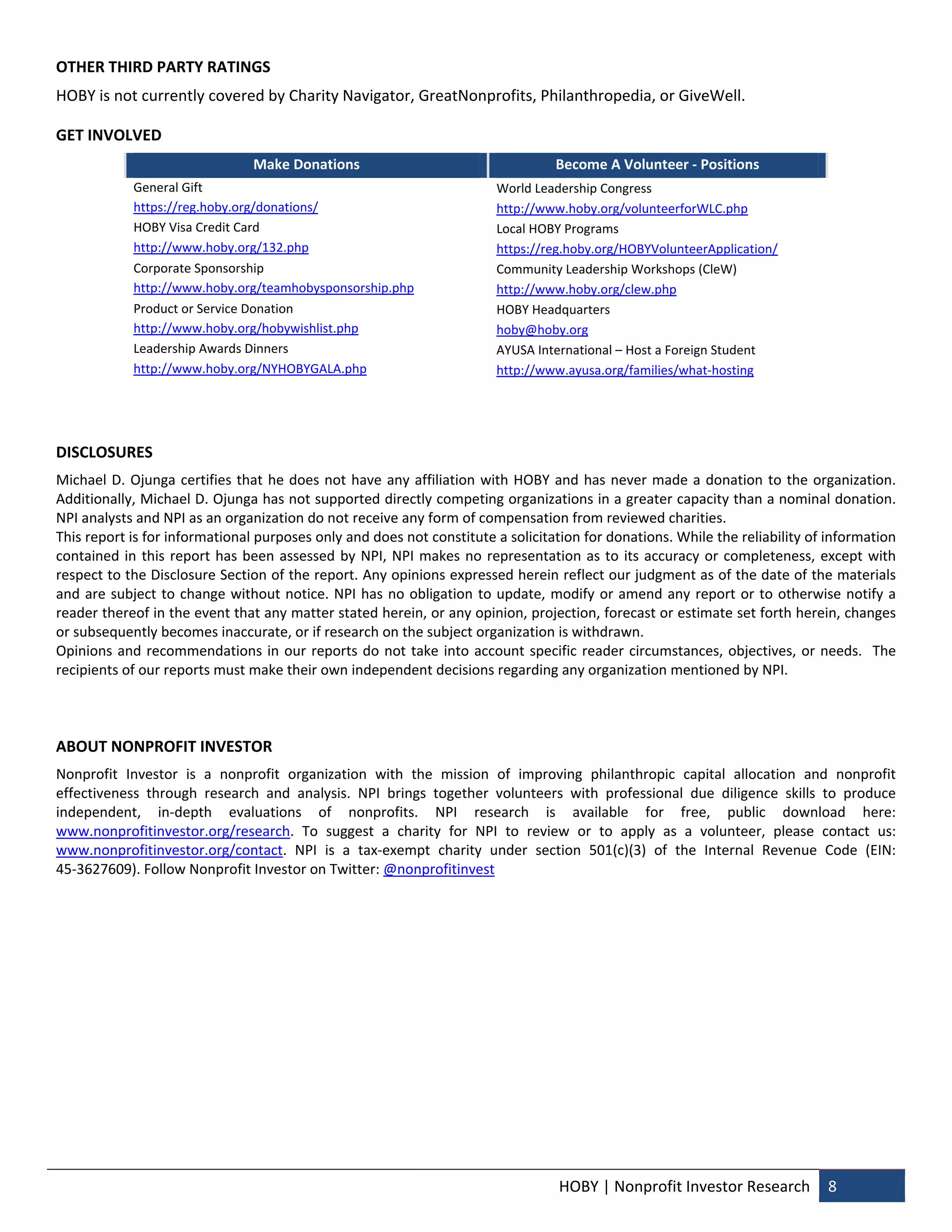 OTHER THIRD PARTY RATINGS 
HOBY is not currently covered by Charity Navigator, GreatNonprofits, Philanthropedia, or GiveWell.   

GET INVOLVED  
                                  Make Donations                                       Become A Volunteer ‐ Positions 
             General Gift                                                    World Leadership Congress 
             https://reg.hoby.org/donations/                                 http://www.hoby.org/volunteerforWLC.php 
             HOBY Visa Credit Card                                           Local HOBY Programs  
             http://www.hoby.org/132.php                                     https://reg.hoby.org/HOBYVolunteerApplication/ 
             Corporate Sponsorship                                           Community Leadership Workshops (CleW) 
             http://www.hoby.org/teamhobysponsorship.php                     http://www.hoby.org/clew.php 
             Product or Service Donation                                     HOBY Headquarters 
             http://www.hoby.org/hobywishlist.php                            hoby@hoby.org 
             Leadership Awards Dinners                                       AYUSA International – Host a Foreign Student  
             http://www.hoby.org/NYHOBYGALA.php                              http://www.ayusa.org/families/what‐hosting 

 

DISCLOSURES 
Michael  D.  Ojunga  certifies  that  he  does  not  have  any  affiliation  with  HOBY  and  has  never  made  a  donation  to  the  organization. 
Additionally, Michael D. Ojunga has not supported directly competing organizations in a greater capacity than a nominal donation. 
NPI analysts and NPI as an organization do not receive any form of compensation from reviewed charities. 
This report is for informational purposes only and does not constitute a solicitation for donations. While the reliability of information 
contained  in  this  report  has  been  assessed  by  NPI,  NPI  makes  no  representation  as  to  its  accuracy  or  completeness,  except  with 
respect to the Disclosure Section of the report. Any opinions expressed herein reflect our judgment as of the date of the materials 
and  are  subject  to  change  without notice. NPI  has  no  obligation  to update,  modify  or  amend  any  report  or  to  otherwise  notify  a 
reader thereof in the event that any matter stated herein, or any opinion, projection, forecast or estimate set forth herein, changes 
or subsequently becomes inaccurate, or if research on the subject organization is withdrawn.   
Opinions  and  recommendations  in  our  reports  do  not  take  into  account  specific  reader  circumstances,  objectives,  or  needs.    The 
recipients of our reports must make their own independent decisions regarding any organization mentioned by NPI. 
 
 

ABOUT NONPROFIT INVESTOR 
Nonprofit  Investor  is  a  nonprofit  organization  with  the  mission  of  improving  philanthropic  capital  allocation  and  nonprofit 
effectiveness  through  research  and  analysis.  NPI  brings  together  volunteers  with  professional  due  diligence  skills  to  produce 
independent,  in‐depth  evaluations  of  nonprofits.  NPI  research  is  available  for  free,  public  download  here: 
www.nonprofitinvestor.org/research.  To  suggest  a  charity  for  NPI  to  review  or  to  apply  as  a  volunteer,  please  contact  us: 
www.nonprofitinvestor.org/contact.  NPI  is  a  tax‐exempt  charity  under  section  501(c)(3)  of  the  Internal  Revenue  Code  (EIN: 
45‐3627609). Follow Nonprofit Investor on Twitter: @nonprofitinvest 
 




                                                                                        HOBY | Nonprofit Investor Research  8 
 
 