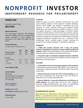 NONPROFIT INVESTOR
INDEPENDENT RESEARCH FOR PHILANTHROPY

iEARN-USA                                           SUMMARY
                                                    iEARN-USA works to connect classroom learning with real world
Nonprofit Investor Rating:                          issues enabling students to find solutions to global challenges.
                                                    Teachers utilize iEARN’s vast network of educational tools and
NEUTRAL                                             resources to create impactful project that emphasize global
                                                    collaboration and cultural awareness. iEARN’s strategy is to teach
Mission Statement                                   and support educators in using technologies to promote student
The International Education and Resource            interaction in global projects. As part of the iEarn network, teachers
Network’s (iEARN) mission is to enable young        are given the necessary resources to conceptualize, construct and
people worldwide to work together to                implement a project of their choosing. All projects align to nationally
contribute to the health and welfare of the         recognized educational standards and use a structured online
planet.                                             Collaboration Centre. Example projects include: improving the
                                                    quality of rivers; student newspaper, or charting bird migrations.
Financial Overview
                                                    STRENGTHS
$ in MM, Fiscal Year Ended December 31
                                                    ▲ iEARN USA provides educators with a large and growing
                                                    network of development resources to create impactful projects for
                          2008       2009   2010
Revenue and Support       $5.7       $4.9    $5.9
                                                    students. iEARN is the world’s largest K-12 non-profit online network
Operating Expenses        $3.5       $4.3    $5.7
                                                    allowing students to collaborate on educational projects.
                                                    ▲ All projects align to nationally recognized education standards
% of Total:                                         and seek to instill a sense of cultural awareness, communication and
 Program Expenses        90.7%      94.4%   96.6%   globalization amongst students.
 G&A                      4.9%       3.7%    3.1%
 Fundraising              4.4%       1.9%    0.3%   CAUTIONS
                                                    ● Limited detail around certain program expenses raises questions.
Year Founded: 1988                                  Travel expenses comprised a rather high $700K in ‘10 or 14% of non-
                                                    compensation expenses (but down from 19% and 25% in ‘09 and ‘08,
                                                    respectively).
Contact Details
iEARN-USA                                           ● Government grants account for 77% of annual funding. Due to
475 Riverside Drive, Suite 450                      this heavy concentration, we would like to see more clarity on
New York, New York 10115                            expectations for these grants going forward.
212-870-2693
                                                    ● Inherent difficulty in measuring effectiveness and efficiency of
                                                    iEARN programs. As project goals tend to be more subjective
http://us.iearn.org                                 (promote collaboration/awareness), the ability to quantitatively
EIN: 13-3782233
                                                    measure performance and impact of iEARN becomes limited.

Analyst: Michael Kim
Peer Review: JB Oldenburg, Eric Chen                RECOMMENDATION: NEUTRAL
                                                    While we believe the effectiveness of iEarn programs are inherently
Publication Date                                    difficult to quantitatively measure, we view iEARN’s breadth of
July 11, 2012                                       educational resources, sense of community and global network truly
                                                    differentiated. As such, we rate iEARN at Neutral.


                                                                      Nonprofit Investor Research | nonprofitinvestor.org
 