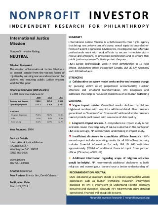 NONPROFIT INVESTOR
INDEPENDENT RESEARCH FOR PHILANTHROPY

International Justice                                SUMMARY
                                                     International Justice Mission is a faith-based human rights agency
Mission                                              that brings rescue to victims of slavery, sexual exploitation and other
                                                     forms of violent oppression. IJM lawyers, investigators and aftercare
Nonprofit Investor Rating:                           professionals work with local officials to secure immediate victim
NEUTRAL                                              rescue and aftercare, to prosecute perpetrators and to ensure that
                                                     public justice systems effectively protect the poor.

Mission Statement                                    IJM's justice professionals work in their communities in 15 field
                                                     offices. IJM partner offices include IJM Canada, IJM UK, IJM Germany
The mission of International Justice Mission is
                                                     and IJM Netherlands.
to protect people from the violent forces of
injustice by securing rescue and restoration for     STRENGTHS
victims and ensuring public justice systems
work for the poor.                                   ▲ Collaborative casework model seeks end-to-end systems change.
                                                     By pursuing victim relief, perpetrator accountability, survivor
Financial Overview (IJM US only)                     aftercare and structural transformation, IJM recognizes and
$ in MM, Fiscal Year Ended June 30                   addresses the complex nature of problems such as human trafficking.
                           2009      2010    2011
Revenue and Support       $22.6      $25.8   $30.8   CAUTIONS
Operating Expenses        $22.7      $25.9   $28.1   ▼ Vague impact metrics. Quantified results disclosed by IJM are
                                                     high-level numbers with very little additional detail. Also, numbers
% of Total:
 Program Expenses         75.5%      78.7%   77.8%
                                                     generalized as “hundreds” or “thousands” without discrete numbers
 G&A                       9.1%       9.4%    9.4%   cannot provide public users with assurance of data quality.
 Fundraising              15.4%      11.9%   12.7%
                                                     ●  Long-term impact unclear. A comprehensive impact study is not
                                                     available. Given the complexity of rescue outcomes in the context of
Year Founded: 1994                                   IJM’s size and age, NPI recommends undertaking an impact study.
                                                     ▼ Insufficient disclosure to consolidate affiliate financials. IJM’s
Contact Details
                                                     annual report includes operating results for all IJM offices but only
International Justice Mission
                                                     includes financial information for only IJM US. NPI estimates
P.O. Box 58147
Washington D.C. 20037                                approximately $2MM of additional financial input from partner
(703) 465-5495                                       offices (7% on top of IJM US).

www.ijm.org
                                                     ●   Additional information regarding scope of religious activities
EIN: 54-1722887                                      would be helpful. NPI recommends additional disclosures so both
                                                     religious and non-religious donors have a better understanding of
Analyst: Kent Chao                                   IJM’s                                                         focus.
                                                      RECOMMENDATION: NEUTRAL
Peer Review: Francis Lim, David Calamai
                                                      IJM’s collaborative casework model is a holistic approach to violent
Publication Date                                      oppression such as human trafficking. However, information
March 28, 2012                                        disclosed by IJM is insufficient to understand specific programs
                                                      delivered and outcomes achieved. NPI recommends more detailed
                                                      operational, financial and impact disclosures.
                                                                       Nonprofit Investor Research | nonprofitinvestor.org
 