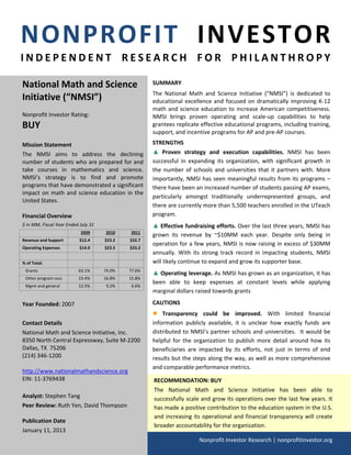 NONPROFIT  INVESTOR 
I N D E P E N D E N T   R E S E A R C H   F O R   P H I L A N T H R O P Y 
                                                                                       

National Math and Science                               SUMMARY 
                                                        The  National  Math  and  Science  Initiative  (“NMSI”)  is  dedicated  to 
Initiative (“NMSI”)                                     educational  excellence  and  focused  on  dramatically  improving  K‐12 
                                                        math  and  science  education  to  increase  American  competitiveness. 
Nonprofit Investor Rating:                              NMSI  brings  proven  operating  and  scale‐up  capabilities  to  help 
BUY                                                     grantees replicate effective educational programs, including training, 
                                                        support, and incentive programs for AP and pre‐AP courses. 
 
Mission Statement                                       STRENGTHS  
The  NMSI  aims  to  address  the  declining            ▲ Proven  strategy  and  execution  capabilities.  NMSI  has  been 
number of students who are prepared for and             successful  in  expanding  its  organization,  with  significant  growth  in 
take  courses  in  mathematics  and  science.           the  number  of  schools  and  universities  that  it  partners  with.  More 
NMSI’s  strategy  is  to  find  and  promote            importantly,  NMSI  has  seen  meaningful  results  from  its  programs  – 
programs that have demonstrated a significant           there have been an increased number of students passing AP exams, 
impact  on  math  and  science  education  in  the 
                                                        particularly  amongst  traditionally  underrepresented  groups,  and 
United States. 
                                                        there are currently more than 5,500 teachers enrolled in the UTeach 
Financial Overview                                      program. 
$ in MM, Fiscal Year Ended July 31                      ▲ Effective fundraising efforts. Over the last three years, NMSI has 
                            2009       2010     2011 
                                                        grown  its  revenue  by  ~$10MM  each  year.  Despite  only  being  in 
Revenue and Support        $12.4      $23.2    $32.7 
                                                        operation for a few years, NMSI is now raising in excess of $30MM 
Operating Expenses         $14.0      $23.5    $33.2 
                                                     
                                                        annually.  With  its  strong  track  record  in  impacting  students,  NMSI 
% of Total:                                             will likely continue to expand and grow its supporter base. 
   Grants                  63.1%      74.0%    77.6% 
                                                        ▲ Operating leverage. As NMSI has grown as an organization, it has 
   Other program svcs      23.4%      16.8%    15.8% 
                                                        been  able  to  keep  expenses  at  constant  levels  while  applying 
   Mgmt and general        13.5%       9.2%     6.6% 
                                                        marginal dollars raised towards grants 
  
 Year Founded: 2007                                     CAUTIONS 
                                                        ●   Transparency  could  be  improved.  With  limited  financial 
 Contact Details                                        information  publicly  available,  it  is  unclear  how  exactly  funds  are 
 National Math and Science Initiative, Inc.             distributed  to  NMSI’s  partner  schools  and  universities.    It  would  be 
 8350 North Central Expressway, Suite M‐2200            helpful  for  the  organization  to  publish  more  detail  around  how  its 
 Dallas, TX  75206                                      beneficiaries  are  impacted  by  its  efforts,  not  just  in  terms  of  end 
 (214) 346‐1200                                         results but the steps along the way, as well as more comprehensive 
  
                                                        and comparable performance metrics.  
 http://www.nationalmathandscience.org 
 EIN: 11‐3769438                                        RECOMMENDATION: BUY 
  
                                                        The  National  Math  and  Science  Initiative  has  been  able  to 
 Analyst: Stephen Tang                                  successfully scale and grow its operations over the last few years. It 
 Peer Review: Ruth Yen, David Thompson                  has made a positive contribution to the education system in the U.S. 
  
                                                        and  increasing  its  operational  and  financial  transparency  will  create 
 Publication Date 
                                                        broader accountability for the organization.                                  
 January 11, 2013 
                                                                            Nonprofit Investor Research | nonprofitinvestor.org
  
 