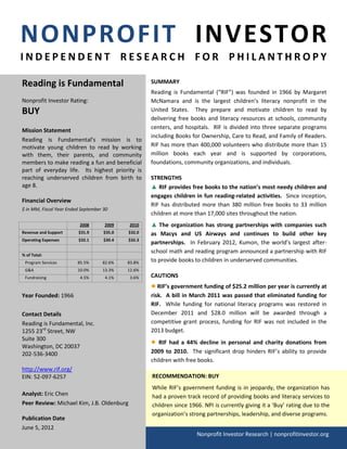 NONPROFIT INVESTOR
INDEPENDENT RESEARCH FOR PHILANTHROPY

Reading is Fundamental                               SUMMARY
                                                     Reading is Fundamental (“RIF”) was founded in 1966 by Margaret
Nonprofit Investor Rating:                           McNamara and is the largest children’s literacy nonprofit in the
BUY                                                  United States. They prepare and motivate children to read by
                                                     delivering free books and literacy resources at schools, community
                                                     centers, and hospitals. RIF is divided into three separate programs
Mission Statement
                                                     including Books for Ownership, Care to Read, and Family of Readers.
Reading is Fundamental’s mission is to
motivate young children to read by working           RIF has more than 400,000 volunteers who distribute more than 15
with them, their parents, and community              million books each year and is supported by corporations,
members to make reading a fun and beneficial         foundations, community organizations, and individuals.
part of everyday life. Its highest priority is
reaching underserved children from birth to          STRENGTHS
age 8.                                               ▲ RIF provides free books to the nation’s most needy children and
                                                     engages children in fun reading-related activities. Since inception,
Financial Overview
                                                     RIF has distributed more than 380 million free books to 33 million
$ in MM, Fiscal Year Ended September 30
                                                     children at more than 17,000 sites throughout the nation.
                          2008       2009    2010    ▲ The organization has strong partnerships with companies such
Revenue and Support      $31.9       $35.0   $32.0   as Macys and US Airways and continues to build other key
Operating Expenses       $32.1       $30.4   $32.3
                                                     partnerships. In February 2012, Kumon, the world’s largest after-
                                                     school math and reading program announced a partnership with RIF
% of Total:
 Program Services        85.5%      82.6%    83.8%   to provide books to children in underserved communities.
 G&A                     10.0%      13.3%    12.6%
 Fundraising              4.5%       4.1%     3.6%   CAUTIONS
                                                     ● RIF’s government funding of $25.2 million per year is currently at
Year Founded: 1966                                   risk. A bill in March 2011 was passed that eliminated funding for
                                                     RIF. While funding for national literacy programs was restored in
Contact Details                                      December 2011 and $28.0 million will be awarded through a
Reading is Fundamental, Inc.                         competitive grant process, funding for RIF was not included in the
1255 23rd Street, NW                                 2013 budget.
Suite 300
                                                     ●  RIF had a 44% decline in personal and charity donations from
Washington, DC 20037
202-536-3400                                         2009 to 2010. The significant drop hinders RIF’s ability to provide
                                                     children with free books.
http://www.rif.org/
EIN: 52-097-6257                                     RECOMMENDATION: BUY
                                                     While RIF’s government funding is in jeopardy, the organization has
Analyst: Eric Chen                                   had a proven track record of providing books and literacy services to
Peer Review: Michael Kim, J.B. Oldenburg             children since 1966. NPI is currently giving it a ‘Buy’ rating due to the
                                                     organization’s strong partnerships, leadership, and diverse programs.
Publication Date
June 5, 2012
                                                                       Nonprofit Investor Research | nonprofitinvestor.org
 