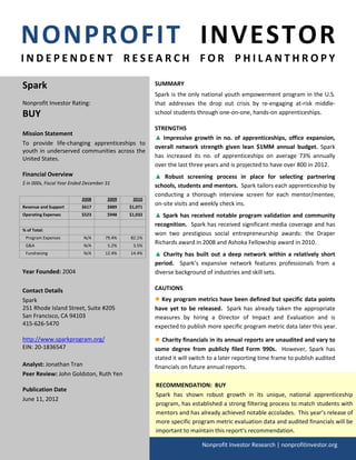 NONPROFIT INVESTOR
INDEPENDENT RESEARCH FOR PHILANTHROPY

Spark                                                 SUMMARY
                                                      Spark is the only national youth empowerment program in the U.S.
Nonprofit Investor Rating:                            that addresses the drop out crisis by re-engaging at-risk middle-
BUY                                                   school students through one-on-one, hands-on apprenticeships.

                                                      STRENGTHS
Mission Statement
                                                      ▲ Impressive growth in no. of apprenticeships, office expansion,
To provide life-changing apprenticeships to
                                                      overall network strength given lean $1MM annual budget. Spark
youth in underserved communities across the
United States.                                        has increased its no. of apprenticeships on average 73% annually
                                                      over the last three years and is projected to have over 800 in 2012.
Financial Overview                                    ▲ Robust screening process in place for selecting partnering
$ in 000s, Fiscal Year Ended December 31
                                                      schools, students and mentors. Spark tailors each apprenticeship by
                                                      conducting a thorough interview screen for each mentor/mentee,
                           2008       2009    2010
Revenue and Support        $617       $889   $1,071
                                                      on-site visits and weekly check ins.
Operating Expenses         $523       $948   $1,032   ▲ Spark has received notable program validation and community
                                                      recognition. Spark has received significant media coverage and has
% of Total:
                                                      won two prestigious social entrepreneurship awards: the Draper
 Program Expenses           N/A      79.4%   82.1%
 G&A                        N/A       5.2%    3.5%
                                                      Richards award in 2008 and Ashoka Fellowship award in 2010.
 Fundraising                N/A      12.4%   14.4%    ▲ Charity has built out a deep network within a relatively short
                                                      period. Spark’s expansive network features professionals from a
Year Founded: 2004                                    diverse background of industries and skill sets.

Contact Details                                       CAUTIONS
Spark                                                 ● Key program metrics have been defined but specific data points
251 Rhode Island Street, Suite #205                   have yet to be released. Spark has already taken the appropriate
San Francisco, CA 94103                               measures by hiring a Director of Impact and Evaluation and is
415-626-5470                                          expected to publish more specific program metric data later this year.

http://www.sparkprogram.org/                          ● Charity financials in its annual reports are unaudited and vary to
EIN: 20-1836547                                       some degree from publicly filed Form 990s. However, Spark has
                                                      stated it will switch to a later reporting time frame to publish audited
Analyst: Jonathan Tran                                financials on future annual reports.
Peer Review: John Goldston, Ruth Yen
                                                      RECOMMENDATION: BUY
Publication Date
                                                      Spark has shown robust growth in its unique, national apprenticeship
June 11, 2012
                                                      program, has established a strong filtering process to match students with
                                                      mentors and has already achieved notable accolades. This year’s release of
                                                      more specific program metric evaluation data and audited financials will be
                                                      important to maintain this report’s recommendation.

                                                                        Nonprofit Investor Research | nonprofitinvestor.org
 