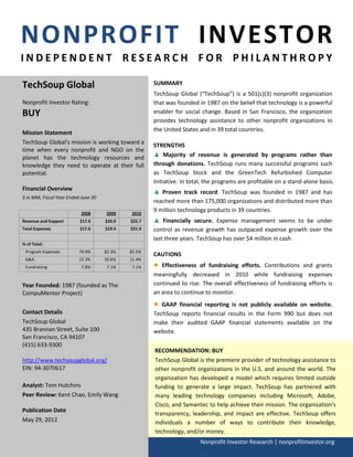 NONPROFIT INVESTOR
INDEPENDENT RESEARCH FOR PHILANTHROPY

TechSoup Global                                      SUMMARY
                                                     TechSoup Global (“TechSoup”) is a 501(c)(3) nonprofit organization
Nonprofit Investor Rating:                           that was founded in 1987 on the belief that technology is a powerful
BUY                                                  enabler for social change. Based in San Francisco, the organization
                                                     provides technology assistance to other nonprofit organizations in
                                                     the United States and in 39 total countries.
Mission Statement
TechSoup Global's mission is working toward a        STRENGTHS
time when every nonprofit and NGO on the
planet has the technology resources and              ▲ Majority of revenue is generated by programs rather than
knowledge they need to operate at their full         through donations. TechSoup runs many successful programs such
potential.                                           as TechSoup Stock and the GreenTech Refurbished Computer
                                                     Initiative. In total, the programs are profitable on a stand-alone basis.
Financial Overview
                                                     ▲ Proven track record. TechSoup was founded in 1987 and has
$ in MM, Fiscal Year Ended June 30
                                                     reached more than 175,000 organizations and distributed more than
                           2008      2009    2010
                                                     9 million technology products in 39 countries.
Revenue and Support       $17.6      $20.0   $22.7   ▲ Financially secure. Expense management seems to be under
Total Expenses            $17.6      $19.9   $21.9   control as revenue growth has outpaced expense growth over the
                                                     last three years. TechSoup has over $4 million in cash.
% of Total:
 Program Expenses         79.9%      82.3%   81.5%
                                                     CAUTIONS
 G&A                      12.3%      10.6%   11.4%
 Fundraising               7.8%       7.1%    7.1%   ●  Effectiveness of fundraising efforts. Contributions and grants
                                                     meaningfully decreased in 2010 while fundraising expenses
Year Founded: 1987 (founded as The                   continued to rise. The overall effectiveness of fundraising efforts is
CompuMentor Project)                                 an area to continue to monitor.
                                                     ●  GAAP financial reporting is not publicly available on website.
Contact Details                                      TechSoup reports financial results in the Form 990 but does not
TechSoup Global                                      make their audited GAAP financial statements available on the
435 Brannan Street, Suite 100                        website.
San Francisco, CA 94107
(415) 633-9300
                                                     RECOMMENDATION: BUY
http://www.techsoupglobal.org/                       TechSoup Global is the premiere provider of technology assistance to
EIN: 94-3070617                                      other nonprofit organizations in the U.S. and around the world. The
                                                     organization has developed a model which requires limited outside
Analyst: Tom Hutchins                                funding to generate a large impact. TechSoup has partnered with
Peer Review: Kent Chao, Emily Wang                   many leading technology companies including Microsoft, Adobe,
                                                     Cisco, and Symantec to help achieve their mission. The organization’s
Publication Date
                                                     transparency, leadership, and impact are effective. TechSoup offers
May 29, 2012                                         individuals a number of ways to contribute their knowledge,
                                                     technology, and/or money.
                                                                       Nonprofit Investor Research | nonprofitinvestor.org
 