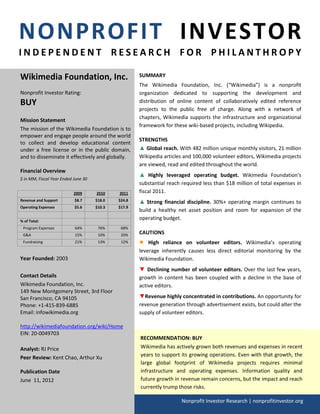 NONPROFIT INVESTOR
INDEPENDENT RESEARCH FOR PHILANTHROPY

Wikimedia Foundation, Inc.                           SUMMARY
                                                     The Wikimedia Foundation, Inc. (“Wikimedia”) is a nonprofit
Nonprofit Investor Rating:                           organization dedicated to supporting the development and
BUY                                                  distribution of online content of collaboratively edited reference
                                                     projects to the public free of charge. Along with a network of
                                                     chapters, Wikimedia supports the infrastructure and organizational
Mission Statement
                                                     framework for these wiki-based projects, including Wikipedia.
The mission of the Wikimedia Foundation is to
empower and engage people around the world
                                                     STRENGTHS
to collect and develop educational content
under a free license or in the public domain,        ▲ Global reach. With 482 million unique monthly visitors, 21 million
and to disseminate it effectively and globally.      Wikipedia articles and 100,000 volunteer editors, Wikimedia projects
                                                     are viewed, read and edited throughout the world.
Financial Overview
                                                     ▲ Highly leveraged operating budget. Wikimedia Foundation's
$ in MM, Fiscal Year Ended June 30
                                                     substantial reach required less than $18 million of total expenses in
                           2009      2010    2011    fiscal 2011.
Revenue and Support        $8.7      $18.0   $24.8   ▲ Strong financial discipline. 30%+ operating margin continues to
Operating Expenses         $5.6      $10.3   $17.9
                                                     build a healthy net asset position and room for expansion of the
% of Total:
                                                     operating budget.
 Program Expenses          64%        76%     68%
 G&A                       15%        10%     20%    CAUTIONS
 Fundraising               21%        13%     12%    ●   High reliance on volunteer editors. Wikimedia’s operating
                                                     leverage inherently causes less direct editorial monitoring by the
Year Founded: 2003                                   Wikimedia Foundation.
                                                     ▼ Declining number of volunteer editors. Over the last few years,
Contact Details                                      growth in content has been coupled with a decline in the base of
Wikimedia Foundation, Inc.                           active editors.
149 New Montgomery Street, 3rd Floor
San Francisco, CA 94105                              ▼Revenue highly concentrated in contributions. An opportunity for
Phone: +1-415-839-6885                               revenue generation through advertisement exists, but could alter the
Email: infowikimedia.org                             supply of volunteer editors.

http://wikimediafoundation.org/wiki/Home
EIN: 20-0049703
                                                     RECOMMENDATION: BUY
Analyst: RJ Price                                    Wikimedia has actively grown both revenues and expenses in recent
Peer Review: Kent Chao, Arthur Xu                    years to support its growing operations. Even with that growth, the
                                                     large global footprint of Wikimedia projects requires minimal
Publication Date                                     infrastructure and operating expenses. Information quality and
June 11, 2012                                        future growth in revenue remain concerns, but the impact and reach
                                                     currently trump those risks.

                                                                       Nonprofit Investor Research | nonprofitinvestor.org
 