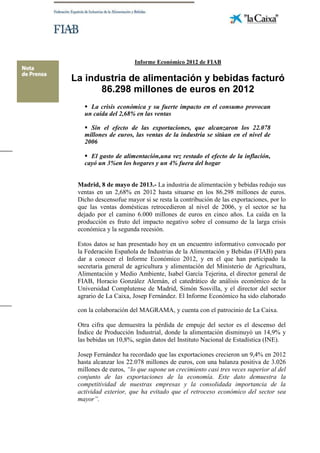 Informe Económico 2012 de FIAB
La industria de alimentación y bebidas facturó
86.298 millones de euros en 2012
 La crisis económica y su fuerte impacto en el consumo provocan
un caída del 2,68% en las ventas
 Sin el efecto de las exportaciones, que alcanzaron los 22.078
millones de euros, las ventas de la industria se sitúan en el nivel de
2006
 El gasto de alimentación,una vez restado el efecto de la inflación,
cayó un 3%en los hogares y un 4% fuera del hogar
Madrid, 8 de mayo de 2013.- La industria de alimentación y bebidas redujo sus
ventas en un 2,68% en 2012 hasta situarse en los 86.298 millones de euros.
Dicho descensofue mayor si se resta la contribución de las exportaciones, por lo
que las ventas domésticas retrocedieron al nivel de 2006, y el sector se ha
dejado por el camino 6.000 millones de euros en cinco años. La caída en la
producción es fruto del impacto negativo sobre el consumo de la larga crisis
económica y la segunda recesión.
Estos datos se han presentado hoy en un encuentro informativo convocado por
la Federación Española de Industrias de la Alimentación y Bebidas (FIAB) para
dar a conocer el Informe Económico 2012, y en el que han participado la
secretaria general de agricultura y alimentación del Ministerio de Agricultura,
Alimentación y Medio Ambiente, Isabel García Tejerina, el director general de
FIAB, Horacio González Alemán, el catedrático de análisis económico de la
Universidad Complutense de Madrid, Simón Sosvilla, y el director del sector
agrario de La Caixa, Josep Fernández. El Informe Económico ha sido elaborado
con la colaboración del MAGRAMA, y cuenta con el patrocinio de La Caixa.
Otra cifra que demuestra la pérdida de empuje del sector es el descenso del
Índice de Producción Industrial, donde la alimentación disminuyó un 14,9% y
las bebidas un 10,8%, según datos del Instituto Nacional de Estadística (INE).
Josep Fernández ha recordado que las exportaciones crecieron un 9,4% en 2012
hasta alcanzar los 22.078 millones de euros, con una balanza positiva de 3.026
millones de euros, “lo que supone un crecimiento casi tres veces superior al del
conjunto de las exportaciones de la economía. Este dato demuestra la
competitividad de nuestras empresas y la consolidada importancia de la
actividad exterior, que ha evitado que el retroceso económico del sector sea
mayor”.
 