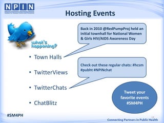 Hosting Events
                            Back in 2010 @RedPumpProj held an
                            initial townhall for National Women
                            & Girls HIV/AIDS Awareness Day



         • Town Halls
                            Check out these regular chats: #hcsm
                            #pubht #NPINchat
         • TwitterViews

         • TwitterChats
                                                    Tweet your
                                                  favorite events
         • ChatBlitz                                 #SM4PH

#SM4PH                                                              12
 