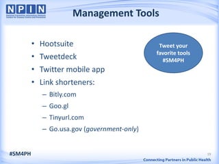 Management Tools

         • Hootsuite                          Tweet your
                                             favorite tools
         • Tweetdeck                           #SM4PH
         • Twitter mobile app
         • Link shorteners:
            – Bitly.com
            – Goo.gl
            – Tinyurl.com
            – Go.usa.gov (government-only)


#SM4PH                                                        19
 