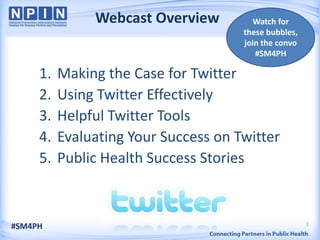 Webcast Overview         Watch for
                                      these bubbles,
                                      join the convo
                                         #SM4PH

     1.   Making the Case for Twitter
     2.   Using Twitter Effectively
     3.   Helpful Twitter Tools
     4.   Evaluating Your Success on Twitter
     5.   Public Health Success Stories


                                                       2
#SM4PH
 