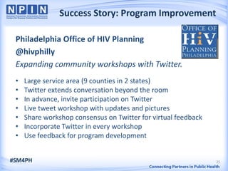 Success Story: Program Improvement

 Philadelphia Office of HIV Planning
 @hivphilly
 Expanding community workshops with Twitter.
 •   Large service area (9 counties in 2 states)
 •   Twitter extends conversation beyond the room
 •   In advance, invite participation on Twitter
 •   Live tweet workshop with updates and pictures
 •   Share workshop consensus on Twitter for virtual feedback
 •   Incorporate Twitter in every workshop
 •   Use feedback for program development


#SM4PH                                                          25
 