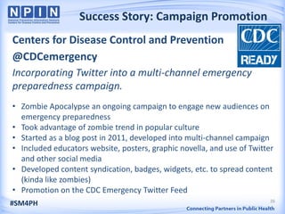 Success Story: Campaign Promotion
Centers for Disease Control and Prevention
@CDCemergency
Incorporating Twitter into a multi-channel emergency
preparedness campaign.
• Zombie Apocalypse an ongoing campaign to engage new audiences on
  emergency preparedness
• Took advantage of zombie trend in popular culture
• Started as a blog post in 2011, developed into multi-channel campaign
• Included educators website, posters, graphic novella, and use of Twitter
  and other social media
• Developed content syndication, badges, widgets, etc. to spread content
  (kinda like zombies)
• Promotion on the CDC Emergency Twitter Feed
                                                                         26
#SM4PH
 
