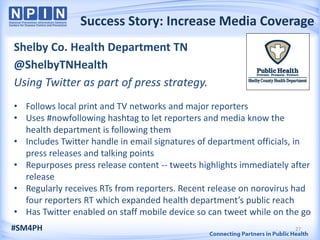 Success Story: Increase Media Coverage
Shelby Co. Health Department TN
@ShelbyTNHealth
Using Twitter as part of press strategy.
• Follows local print and TV networks and major reporters
• Uses #nowfollowing hashtag to let reporters and media know the
  health department is following them
• Includes Twitter handle in email signatures of department officials, in
  press releases and talking points
• Repurposes press release content -- tweets highlights immediately after
  release
• Regularly receives RTs from reporters. Recent release on norovirus had
  four reporters RT which expanded health department’s public reach
• Has Twitter enabled on staff mobile device so can tweet while on the go
#SM4PH                                                               27
 