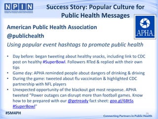 Success Story: Popular Culture for
                         Public Health Messages
American Public Health Association
@publichealth
Using popular event hashtags to promote public health
 • Day before: began tweeting about healthy snacks, including link to CDC
   post on healthy #SuperBowl. Followers RTed & replied with their own
   tips
 • Game day: APHA reminded people about dangers of drinking & driving
 • During the game: tweeted about flu vaccination & highlighted CDC
   partnership with NFL players
 • Unexpected opportunity of the blackout got most response. APHA
   tweeted “Power outages can disrupt more than football games. Know
   how to be prepared with our @getready fact sheet: goo.gl/6BtSs
   #SuperBowl”
#SM4PH                                                                    29
 