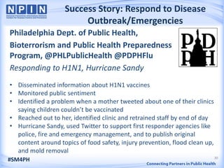 Success Story: Respond to Disease
                        Outbreak/Emergencies
Philadelphia Dept. of Public Health,
Bioterrorism and Public Health Preparedness
Program, @PHLPublicHealth @PDPHFlu
Responding to H1N1, Hurricane Sandy
• Disseminated information about H1N1 vaccines
• Monitored public sentiment
• Identified a problem when a mother tweeted about one of their clinics
  saying children couldn’t be vaccinated
• Reached out to her, identified clinic and retrained staff by end of day
• Hurricane Sandy, used Twitter to support first responder agencies like
  police, fire and emergency management, and to publish original
  content around topics of food safety, injury prevention, flood clean up,
  and mold removal
                                                                             30
#SM4PH
 