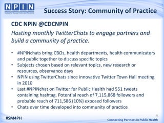 Success Story: Community of Practice
  CDC NPIN @CDCNPIN
  Hosting monthly TwitterChats to engage partners and
  build a community of practice.
  • #NPINchats bring CBOs, health departments, health communicators
    and public together to discuss specific topics
  • Subjects chosen based on relevant topics, new research or
    resources, observance days
  • NPIN using TwitterChats since innovative Twitter Town Hall meeting
    in 2010
  • Last #NPINchat on Twitter for Public Health had 551 tweets
    containing hashtag. Potential reach of 7,115,868 followers and
    probable reach of 711,586 (10%) exposed followers
  • Chats over time developed into community of practice
                                                                         31
#SM4PH
 