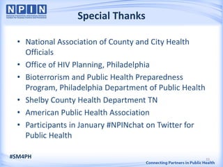 Special Thanks

  • National Association of County and City Health
    Officials
  • Office of HIV Planning, Philadelphia
  • Bioterrorism and Public Health Preparedness
    Program, Philadelphia Department of Public Health
  • Shelby County Health Department TN
  • American Public Health Association
  • Participants in January #NPINchat on Twitter for
    Public Health

#SM4PH                                                  33
 