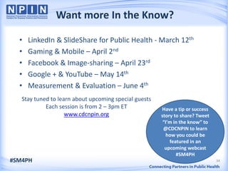 Want more In the Know?

  •   LinkedIn & SlideShare for Public Health - March 12th
  •   Gaming & Mobile – April 2nd
  •   Facebook & Image-sharing – April 23rd
  •   Google + & YouTube – May 14th
  •   Measurement & Evaluation – June 4th
   Stay tuned to learn about upcoming special guests
            Each session is from 2 – 3pm ET            Have a tip or success
                    www.cdcnpin.org                    story to share? Tweet
                                                        “I’m in the know” to
                                                        @CDCNPIN to learn
                                                         how you could be
                                                           featured in an
                                                         upcoming webcast
                                                              #SM4PH
#SM4PH                                                                         34
 
