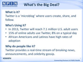 What’s the Big Deal?
 What is it?
 Twitter is a ‘microblog’ where users create, share, and
 follow.
 Who’s Using it?
 • In 2013, Twitter will reach 7.1 million U.S. adult users
 • 15% of online adults use Twitter, 8% on a typical day
 • African Americans and Latinos have high rates of
   adoption
 Why do people like it?
 Twitter provides a real-time stream of breaking news,
 announcements, and celebrity gossip.
#SM4PH                                                        5
 