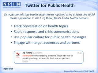 Twitter for Public Health
Sixty percent of state health departments reported using at least one social
     media application in 2012. Of these, 86.7% had a Twitter account.

     •   Track conversation on health topics
     •   Rapid response and crisis communications
     •   Use popular culture for public health messages
     •   Engage with target audiences and partners




#SM4PH                                                                     7
 