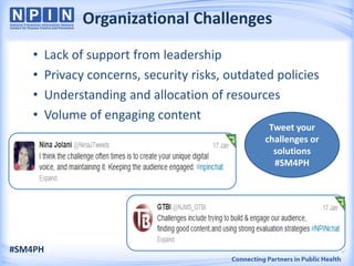 Organizational Challenges
    •    Lack of support from leadership
    •    Privacy concerns, security risks, outdated policies
    •    Understanding and allocation of resources
    •    Volume of engaging content
                                                  Tweet your
                                                 challenges or
                                                   solutions
                                                   #SM4PH




#SM4PH                                                           8
 