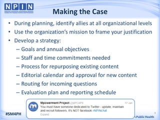 Making the Case
 • During planning, identify allies at all organizational levels
 • Use the organization’s mission to frame your justification
 • Develop a strategy:
    – Goals and annual objectives
    – Staff and time commitments needed
    – Process for repurposing existing content
    – Editorial calendar and approval for new content
    – Routing for incoming questions
    – Evaluation plan and reporting schedule


                                                                   9
#SM4PH
 
