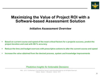 Maximizing the Value of Project ROI with a
            Software-based Assessment Solution
                                    Initiative Assessment Overview



   Based on current course and speed of the most critical factors for a projects success, predict the
    project duration and cost with 90+% accuracy

   Reduce the time and budget overruns with prescriptive actions to alter the current course and speed

   Increase the value obtained from the desired process, system and knowledge improvements




                              Predictive Insights for Actionable Decisions
                    1992 – 2013 Confidential to The NorthPoint Group © www.thenorthpointgroup.net All Rights Reserved
                                                Atlanta - Boston – Cleveland – Detroit - NYC
                                                                                                                        0
 