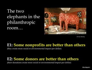 The two
elephants in the
philanthropic
room…
Art by Banksy

E1: Some nonprofits are better than others
(they create more social or environmental impact per dollar)

E2: Some donors are better than others
(their donations create more social or environmental impact per dollar)
#vmlearn

 