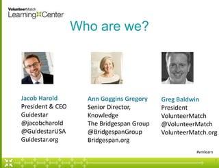 Who are we?

Jacob Harold
President & CEO
Guidestar
@jacobcharold
@GuidestarUSA
Guidestar.org

Ann Goggins Gregory
Senior Director,
Knowledge
The Bridgespan Group
@BridgespanGroup
Bridgespan.org

Greg Baldwin
President
VolunteerMatch
@VolunteerMatch
VolunteerMatch.org
#vmlearn
2

 