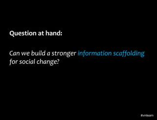 Question at hand:
Can we build a stronger information scaffolding
for social change?

#vmlearn

 