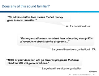 Does any of this sound familiar?
“No administrative fees means that all money
goes to local charities.”
Ad for donation drive

“Our organization has remained lean, allocating nearly 90%
of revenue to direct service programs...”
Large multi-service organization in CA

“100% of your donation will go towards programs that help
children; 0% will go to overhead.”
Large health services organization
#vmlearn
TBG

131007-VolunteerMatch Webinar- ...

4

 