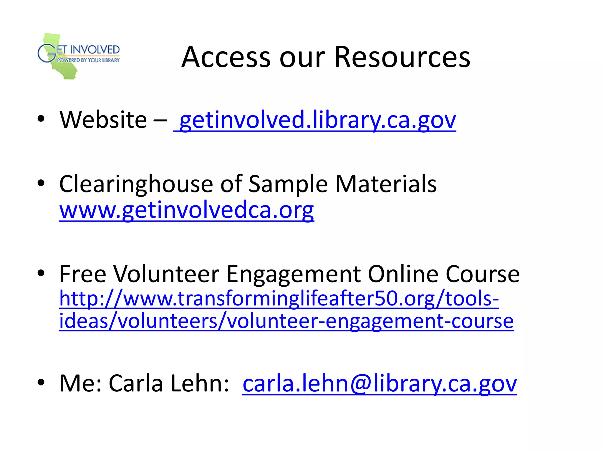Access our Resources
• Website – getinvolved.library.ca.gov
• Clearinghouse of Sample Materials
www.getinvolvedca.org
• Free Volunteer Engagement Online Course
http://www.transforminglifeafter50.org/tools-
ideas/volunteers/volunteer-engagement-course
• Me: Carla Lehn: carla.lehn@library.ca.gov
 