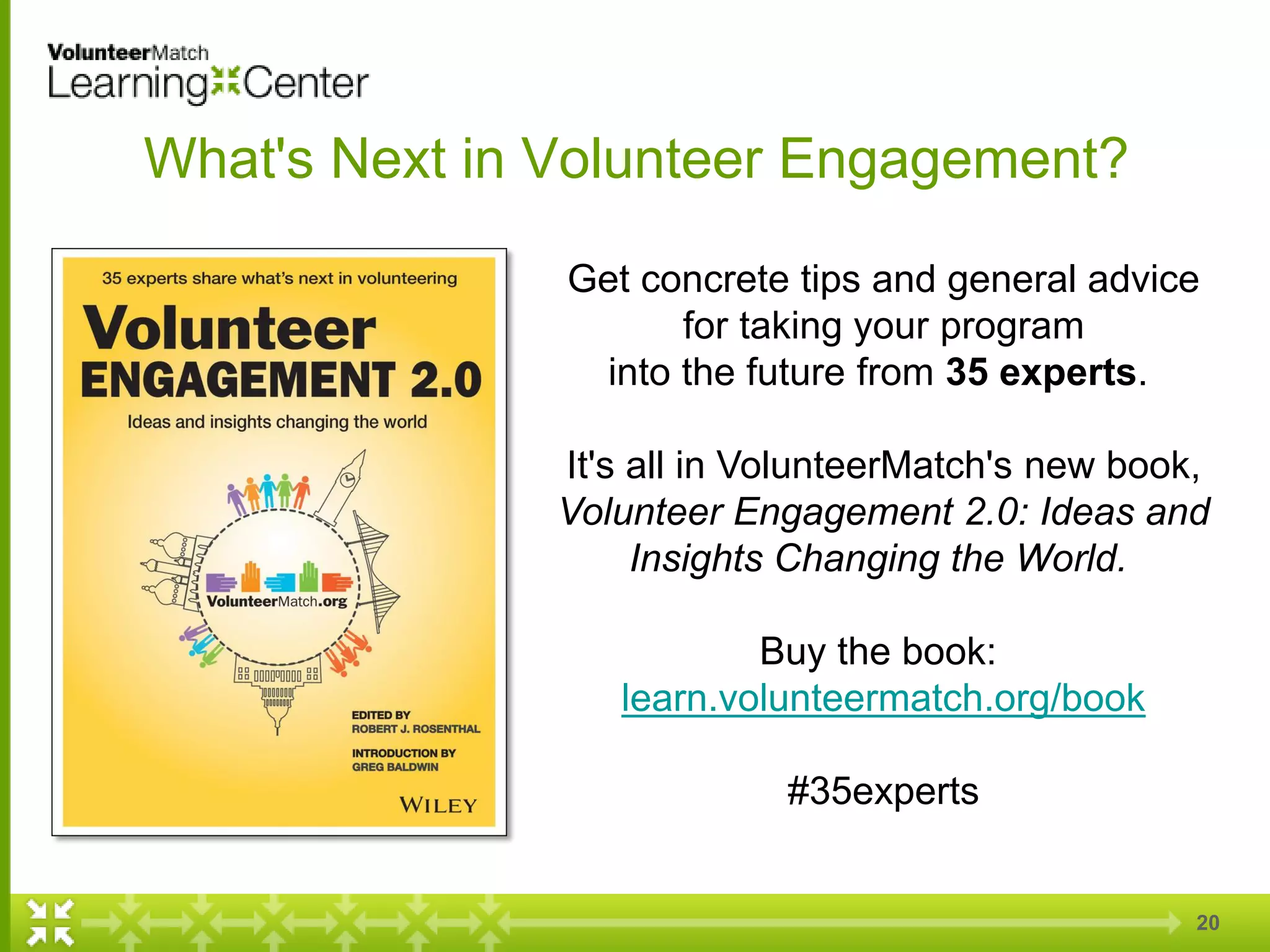 20
What's Next in Volunteer Engagement?
Get concrete tips and general advice
for taking your program
into the future from 35 experts.
It's all in VolunteerMatch's new book,
Volunteer Engagement 2.0: Ideas and
Insights Changing the World.
Buy the book:
learn.volunteermatch.org/book
#35experts
 