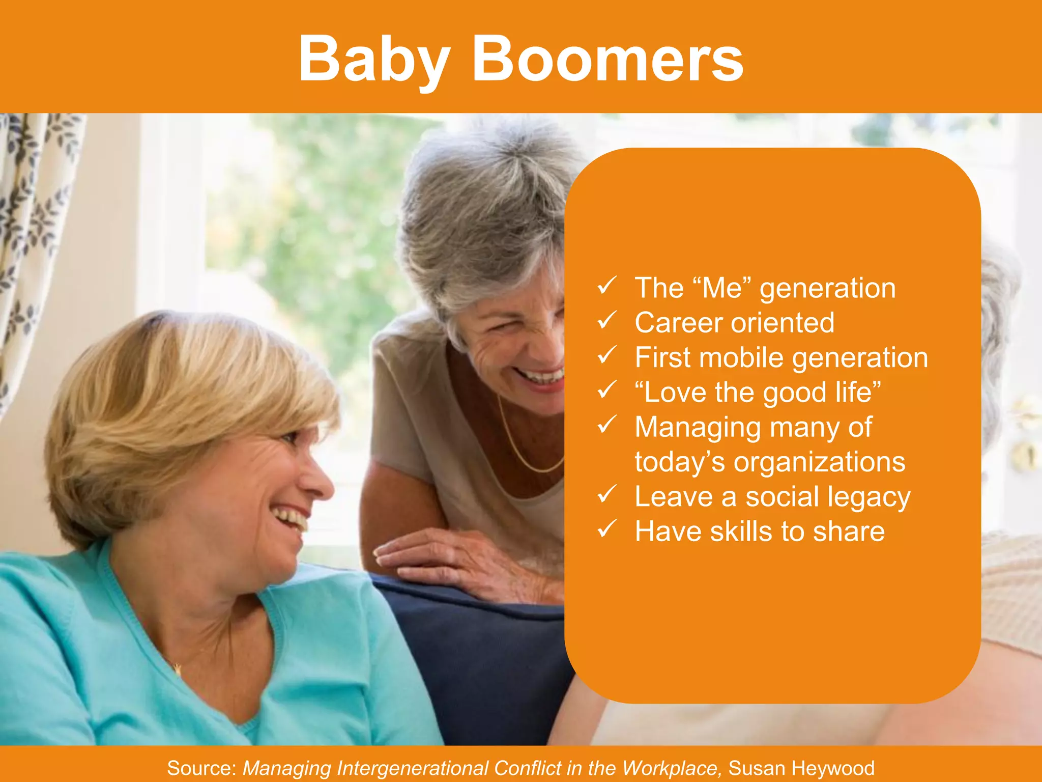 JFFixler Group © 2015
Baby Boomers
Source: Managing Intergenerational Conflict in the Workplace, Susan Heywood
 The “Me” generation
 Career oriented
 First mobile generation
 “Love the good life”
 Managing many of
today’s organizations
 Leave a social legacy
 Have skills to share
 