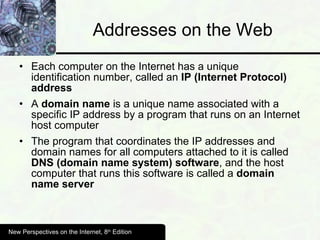 Addresses on the Web Each computer on the Internet has a unique identification number, called an  IP (Internet Protocol) address A  domain name  is a unique name associated with a specific IP address by a program that runs on an Internet host computer The program that coordinates the IP addresses and domain names for all computers attached to it is called  DNS (domain name system) software , and the host computer that runs this software is called a  domain name server New Perspectives on the Internet, 8 th  Edition 