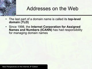 Addresses on the Web The last part of a domain name is called its  top-level domain (TLD) Since 1998, the  Internet Corporation for Assigned Names and Numbers (ICANN)  has had responsibility for managing domain names New Perspectives on the Internet, 8 th  Edition 