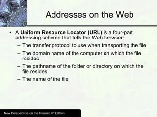 Addresses on the Web A  Uniform Resource Locator (URL)  is a four-part addressing scheme that tells the Web browser: The transfer protocol to use when transporting the file The domain name of the computer on which the file resides The pathname of the folder or directory on which the file resides The name of the file New Perspectives on the Internet, 8 th  Edition 